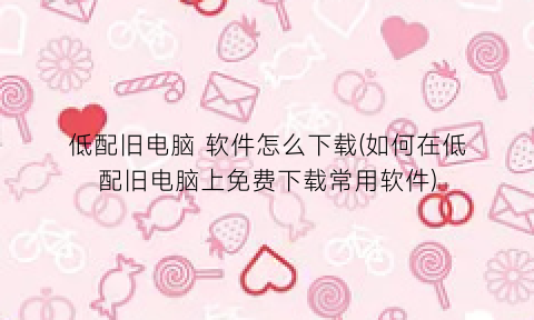 “低配旧电脑软件怎么下载(如何在低配旧电脑上免费下载常用软件)